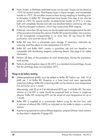 AnimalTissues
38 RNeasy Mini Handbook 06/2012
Fresh, frozen, or RNAlater stabilized tissues can be used. Tissues can be stored at
–70°C for several months. Flash-freeze tissues in liquid nitrogen, and immediately
transfer to –70°C. Do not allow tissues to thaw during weighing or handling prior
to disruption in Buffer RLT. Homogenized tissue lysates from step 4 can also be
stored at –70°C for several months. Incubate frozen lysates at 37°C in a water
bath until completely thawed and salts are dissolved before continuing with step
5. Avoid prolonged incubation, which may compromise RNA integrity.
If desired, more than 30 mg tissue can be disrupted and homogenized at the start
of the procedure (increase the volume of Buffer RLT proportionately). Use a portion
of the homogenate corresponding to no more than 30 mg tissue for RNA
purification, and store the rest at –80°C.
Buffer RLT may form a precipitate upon storage. If necessary, redissolve by
warming, and then place at room temperature (15–25°C).
Buffer RLT and Buffer RW1 contain a guanidine salt and are therefore not
compatible with disinfecting reagents containing bleach. See page 6 for safety
information.
Perform all steps of the procedure at room temperature. During the procedure,
work quickly.
Perform all centrifugation steps at 20–25°C in a standard microcentrifuge. Ensure
that the centrifuge does not cool below 20°C.
Things to do before starting
β-Mercaptoethanol (β-ME) must be added to Buffer RLT before use. Add 10 µl
β-ME per 1 ml Buffer RLT. Dispense in a fume hood and wear appropriate
protective clothing. Buffer RLT containing β-ME can be stored at room temperature
(15–25°C) for up to 1 month.
Alternatively, add 20 µl of 2 M dithiothreitol (DTT) per 1 ml Buffer RLT. The stock
solution of 2 M DTT in water should be prepared fresh or frozen in single-use
aliquots. Buffer RLT containing DTT can be stored at room temperature for up to
1 month.
Buffer RPE is supplied as a concentrate. Before using for the first time, add
4 volumes of ethanol (96–100%) as indicated on the bottle to obtain a working
solution.
If performing optional on-column DNase digestion, prepare DNase I stock solution
as described in Appendix D (page 67).
 