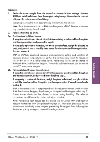 AnimalTissues
Procedure
1. Excise the tissue sample from the animal or remove it from storage. Remove
RNAlater stabilized tissues from the reagent using forceps. Determine the amount
of tissue. Do not use more than 30 mg.
Weighing tissue is the most accurate way to determine the amount.
Note: If the tissues were stored in RNAlater Reagent at –20°C, be sure to remove
any crystals that may have formed.
2. Follow either step 2a or 2b.
2a. For RNAlater stabilized tissues:
If using the entire tissue, place it directly into a suitably sized vessel for disruption
and homogenization, and proceed to step 3.
If using only a portion of the tissue, cut it on a clean surface. Weigh the piece to be
used, and place it into a suitably sized vessel for disruption and homogenization.
Proceed to step 3.
RNA in RNAlater stabilized tissues is protected during cutting and weighing of
tissues at ambient temperature (15–25°C). It is not necessary to cut the tissues on
ice or dry ice or in a refrigerated room. Remaining tissues can be stored in
RNAlater RNA Stabilization Reagent. Previously stabilized tissues can be stored
at –80°C without the reagent.
2b. For unstabilized fresh or frozen tissues:
If using the entire tissue, place it directly into a suitably sized vessel for disruption
and homogenization, and proceed immediately to step 3.
If using only a portion of the tissue, weigh the piece to be used, and place it into
a suitably sized vessel for disruption and homogenization. Proceed immediately
to step 3.
RNA in harvested tissues is not protected until the tissues are treated with RNAlater
RNA Stabilization Reagent, flash-frozen, or disrupted and homogenized in step 3.
Frozen tissues should not be allowed to thaw during handling. The relevant
procedures should be carried out as quickly as possible.
Note: Remaining fresh tissues can be placed into RNAlater RNA Stabilization
Reagent to stabilize RNA (see protocol on page 34). However, previously frozen
tissues thaw too slowly in the reagent, preventing the reagent from diffusing into
the tissues quickly enough to prevent RNA degradation.
RNeasy Mini Handbook 06/2012 39
 