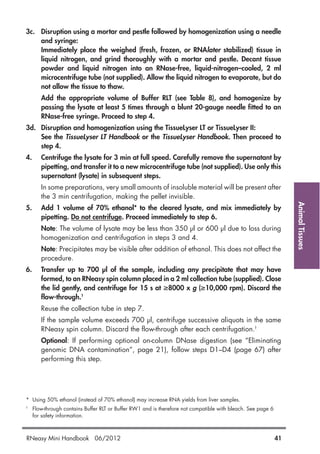 AnimalTissues
3c. Disruption using a mortar and pestle followed by homogenization using a needle
and syringe:
Immediately place the weighed (fresh, frozen, or RNAlater stabilized) tissue in
liquid nitrogen, and grind thoroughly with a mortar and pestle. Decant tissue
powder and liquid nitrogen into an RNase-free, liquid-nitrogen–cooled, 2 ml
microcentrifuge tube (not supplied). Allow the liquid nitrogen to evaporate, but do
not allow the tissue to thaw.
Add the appropriate volume of Buffer RLT (see Table 8), and homogenize by
passing the lysate at least 5 times through a blunt 20-gauge needle fitted to an
RNase-free syringe. Proceed to step 4.
3d. Disruption and homogenization using the TissueLyser LT or TissueLyser II:
See the TissueLyser LT Handbook or the TissueLyser Handbook. Then proceed to
step 4.
4. Centrifuge the lysate for 3 min at full speed. Carefully remove the supernatant by
pipetting, and transfer it to a new microcentrifuge tube (not supplied). Use only this
supernatant (lysate) in subsequent steps.
In some preparations, very small amounts of insoluble material will be present after
the 3 min centrifugation, making the pellet invisible.
5. Add 1 volume of 70% ethanol* to the cleared lysate, and mix immediately by
pipetting. Do not centrifuge. Proceed immediately to step 6.
Note: The volume of lysate may be less than 350 µl or 600 µl due to loss during
homogenization and centrifugation in steps 3 and 4.
Note: Precipitates may be visible after addition of ethanol. This does not affect the
procedure.
6. Transfer up to 700 µl of the sample, including any precipitate that may have
formed, to an RNeasy spin column placed in a 2 ml collection tube (supplied). Close
the lid gently, and centrifuge for 15 s at ≥8000 x g (≥10,000 rpm). Discard the
flow-through.†
Reuse the collection tube in step 7.
If the sample volume exceeds 700 µl, centrifuge successive aliquots in the same
RNeasy spin column. Discard the flow-through after each centrifugation.†
Optional: If performing optional on-column DNase digestion (see “Eliminating
genomic DNA contamination”, page 21), follow steps D1–D4 (page 67) after
performing this step.
* Using 50% ethanol (instead of 70% ethanol) may increase RNA yields from liver samples.
†
Flow-through contains Buffer RLT or Buffer RW1 and is therefore not compatible with bleach. See page 6
for safety information.
RNeasy Mini Handbook 06/2012 41
 