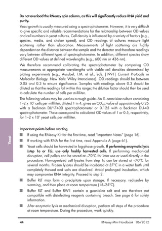 Yeast
44 RNeasy Mini Handbook 06/2012
Do not overload the RNeasy spin column, as this will significantly reduce RNA yield and
purity.
Yeast growth is usually measured using a spectrophotometer. However, it is very difficult
to give specific and reliable recommendations for the relationship between OD values
and cell numbers in yeast cultures. Cell density is influenced by a variety of factors (e.g.,
species, media, and shaker speed), and OD readings of cultures measure light
scattering rather than absorption. Measurements of light scattering are highly
dependent on the distance between the sample and the detector and therefore readings
vary between different types of spectrophotometer. In addition, different species show
different OD values at defined wavelengths (e.g., 600 nm or 436 nm).
We therefore recommend calibrating the spectrophotometer by comparing OD
measurements at appropriate wavelengths with viable cell densities determined by
plating experiments (e.g., Ausubel, F.M. et al., eds. [1991] Current Protocols in
Molecular Biology. New York: Wiley Interscience). OD readings should be between
0.05 and 0.3 to ensure significance. Samples with readings above 0.3 should be
diluted so that the readings fall within this range; the dilution factor should then be used
to calculate the number of cells per milliliter.
The following values may be used as a rough guide. An S. cerevisiae culture containing
1–2 x 107
cells per milliliter, diluted 1 in 4, gives an OD600 value of approximately 0.25
with a Beckman DU®
-7400 spectrophotometer or 0.125 with a Beckman DU-40
spectrophotometer. These correspond to calculated OD values of 1 or 0.5, respectively,
for 1–2 x 107
yeast cells per milliliter.
Important points before starting
If using the RNeasy Kit for the first time, read “Important Notes” (page 16).
If working with RNA for the first time, read Appendix A (page 61).
Yeast cells should be harvested in log-phase growth. If performing enzymatic lysis
(step 1a or 1b), use only freshly harvested cells. If performing mechanical
disruption, cell pellets can be stored at –70°C for later use or used directly in the
procedure. Homogenized cell lysates from step 1c can be stored at –70°C for
several months. Frozen lysates should be incubated at 37°C in a water bath until
completely thawed and salts are dissolved. Avoid prolonged incubation, which
may compromise RNA integrity. Proceed to step 2.
Buffer RLT may form a precipitate upon storage. If necessary, redissolve by
warming, and then place at room temperature (15–25°C).
Buffer RLT and Buffer RW1 contain a guanidine salt and are therefore not
compatible with disinfecting reagents containing bleach. See page 6 for safety
information.
After enzymatic lysis or mechanical disruption, perform all steps of the procedure
at room temperature. During the procedure, work quickly.
 