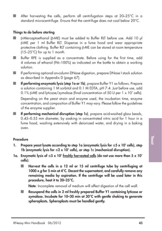 Yeast
After harvesting the cells, perform all centrifugation steps at 20–25°C in a
standard microcentrifuge. Ensure that the centrifuge does not cool below 20°C.
Things to do before starting
β-Mercaptoethanol (β-ME) must be added to Buffer RLT before use. Add 10 µl
β-ME per 1 ml Buffer RLT. Dispense in a fume hood and wear appropriate
protective clothing. Buffer RLT containing β-ME can be stored at room temperature
(15–25°C) for up to 1 month.
Buffer RPE is supplied as a concentrate. Before using for the first time, add
4 volumes of ethanol (96–100%) as indicated on the bottle to obtain a working
solution.
If performing optional on-column DNase digestion, prepare DNase I stock solution
as described in Appendix D (page 67).
If performing enzymatic lysis (step 1a or 1b), prepare Buffer Y1 as follows. Prepare
a solution containing 1 M sorbitol and 0.1 M EDTA, pH 7.4. Just before use, add
0.1% β-ME and lyticase/zymolase (final concentration of 50 U per 1 x 107
cells).
Depending on the yeast strain and enzyme used, the incubation time, enzyme
concentration, and composition of Buffer Y1 may vary. Please follow the guidelines
of the enzyme supplier.
If performing mechanical disruption (step 1c), prepare acid-washed glass beads,
0.45–0.55 mm diameter, by soaking in concentrated nitric acid for 1 hour in a
fume hood, washing extensively with deionized water, and drying in a baking
oven.
Procedure
1. Prepare yeast lysate according to step 1a (enzymatic lysis for ≤5 x 107
cells), step
1b (enzymatic lysis for ≤2 x 107
cells), or step 1c (mechanical disruption).
1a. Enzymatic lysis of ≤5 x 107
freshly harvested cells (do not use more than 5 x 107
cells):
Harvest the cells in a 12 ml or 15 ml centrifuge tube by centrifuging at
1000 x g for 5 min at 4°C. Decant the supernatant, and carefully remove any
remaining media by aspiration. If the centrifuge will be used later in this
procedure, heat it to 20–25°C.
Note: Incomplete removal of medium will affect digestion of the cell wall.
Resuspend the cells in 2 ml freshly prepared Buffer Y1 containing lyticase or
zymolase. Incubate for 10–30 min at 30°C with gentle shaking to generate
spheroplasts. Spheroplasts must be handled gently.
RNeasy Mini Handbook 06/2012 45
 