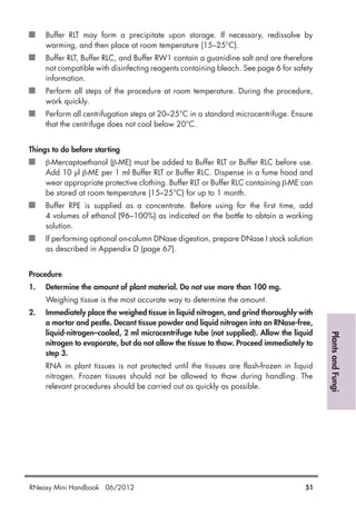 PlantsandFungi
Buffer RLT may form a precipitate upon storage. If necessary, redissolve by
warming, and then place at room temperature (15–25°C).
Buffer RLT, Buffer RLC, and Buffer RW1 contain a guanidine salt and are therefore
not compatible with disinfecting reagents containing bleach. See page 6 for safety
information.
Perform all steps of the procedure at room temperature. During the procedure,
work quickly.
Perform all centrifugation steps at 20–25°C in a standard microcentrifuge. Ensure
that the centrifuge does not cool below 20°C.
Things to do before starting
β-Mercaptoethanol (β-ME) must be added to Buffer RLT or Buffer RLC before use.
Add 10 µl β-ME per 1 ml Buffer RLT or Buffer RLC. Dispense in a fume hood and
wear appropriate protective clothing. Buffer RLT or Buffer RLC containing β-ME can
be stored at room temperature (15–25°C) for up to 1 month.
Buffer RPE is supplied as a concentrate. Before using for the first time, add
4 volumes of ethanol (96–100%) as indicated on the bottle to obtain a working
solution.
If performing optional on-column DNase digestion, prepare DNase I stock solution
as described in Appendix D (page 67).
Procedure
1. Determine the amount of plant material. Do not use more than 100 mg.
Weighing tissue is the most accurate way to determine the amount.
2. Immediately place the weighed tissue in liquid nitrogen, and grind thoroughly with
a mortar and pestle. Decant tissue powder and liquid nitrogen into an RNase-free,
liquid-nitrogen–cooled, 2 ml microcentrifuge tube (not supplied). Allow the liquid
nitrogen to evaporate, but do not allow the tissue to thaw. Proceed immediately to
step 3.
RNA in plant tissues is not protected until the tissues are flash-frozen in liquid
nitrogen. Frozen tissues should not be allowed to thaw during handling. The
relevant procedures should be carried out as quickly as possible.
RNeasy Mini Handbook 06/2012 51
 