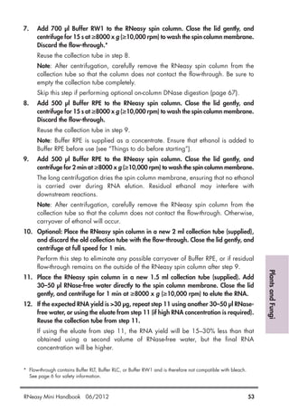 PlantsandFungi
7. Add 700 µl Buffer RW1 to the RNeasy spin column. Close the lid gently, and
centrifuge for 15 s at ≥8000 x g (≥10,000 rpm) to wash the spin column membrane.
Discard the flow-through.*
Reuse the collection tube in step 8.
Note: After centrifugation, carefully remove the RNeasy spin column from the
collection tube so that the column does not contact the flow-through. Be sure to
empty the collection tube completely.
Skip this step if performing optional on-column DNase digestion (page 67).
8. Add 500 µl Buffer RPE to the RNeasy spin column. Close the lid gently, and
centrifuge for 15 s at ≥8000 x g (≥10,000 rpm) to wash the spin column membrane.
Discard the flow-through.
Reuse the collection tube in step 9.
Note: Buffer RPE is supplied as a concentrate. Ensure that ethanol is added to
Buffer RPE before use (see “Things to do before starting”).
9. Add 500 µl Buffer RPE to the RNeasy spin column. Close the lid gently, and
centrifuge for 2 min at ≥8000 x g (≥10,000 rpm) to wash the spin column membrane.
The long centrifugation dries the spin column membrane, ensuring that no ethanol
is carried over during RNA elution. Residual ethanol may interfere with
downstream reactions.
Note: After centrifugation, carefully remove the RNeasy spin column from the
collection tube so that the column does not contact the flow-through. Otherwise,
carryover of ethanol will occur.
10. Optional: Place the RNeasy spin column in a new 2 ml collection tube (supplied),
and discard the old collection tube with the flow-through. Close the lid gently, and
centrifuge at full speed for 1 min.
Perform this step to eliminate any possible carryover of Buffer RPE, or if residual
flow-through remains on the outside of the RNeasy spin column after step 9.
11. Place the RNeasy spin column in a new 1.5 ml collection tube (supplied). Add
30–50 µl RNase-free water directly to the spin column membrane. Close the lid
gently, and centrifuge for 1 min at ≥8000 x g (≥10,000 rpm) to elute the RNA.
12. If the expected RNA yield is >30 µg, repeat step 11 using another 30–50 µl RNase-
free water, or using the eluate from step 11 (if high RNA concentration is required).
Reuse the collection tube from step 11.
If using the eluate from step 11, the RNA yield will be 15–30% less than that
obtained using a second volume of RNase-free water, but the final RNA
concentration will be higher.
* Flow-through contains Buffer RLT, Buffer RLC, or Buffer RW1 and is therefore not compatible with bleach.
See page 6 for safety information.
RNeasy Mini Handbook 06/2012 53
 