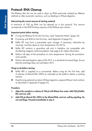 RNACleanup
54 RNeasy Mini Handbook 06/2012
Protocol: RNA Cleanup
The RNeasy Mini Kit can be used to clean up RNA previously isolated by different
methods or after enzymatic reactions, such as labeling or DNase digestion.
Determining the correct amount of starting material
A maximum of 100 µg RNA can be cleaned up in this protocol. This amount
corresponds to the RNA binding capacity of the RNeasy spin column.
Important points before starting
If using the RNeasy Kit for the first time, read “Important Notes” (page 16).
If working with RNA for the first time, read Appendix A (page 61).
Buffer RLT may form a precipitate upon storage. If necessary, redissolve by
warming, and then place at room temperature (15–25°C).
Buffer RLT contains a guanidine salt and is therefore not compatible with
disinfecting reagents containing bleach. See page 6 for safety information.
Perform all steps of the procedure at room temperature. During the procedure,
work quickly.
Perform all centrifugation steps at 20–25°C in a standard microcentrifuge. Ensure
that the centrifuge does not cool below 20°C.
Things to do before starting
Buffer RPE is supplied as a concentrate. Before using for the first time, add
4 volumes of ethanol (96–100%) as indicated on the bottle to obtain a working
solution.
If performing optional on-column DNase digestion, prepare DNase I stock solution
as described in Appendix D (page 67).
Procedure
1. Adjust the sample to a volume of 100 µl with RNase-free water. Add 350 µl Buffer
RLT, and mix well.
2. Add 250 µl ethanol (96–100%) to the diluted RNA, and mix well by pipetting. Do
not centrifuge. Proceed immediately to step 3.
 