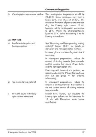 Comments and suggestions
d) Centrifugation temperature too low The centrifugation temperature should be
20–25°C. Some centrifuges may cool to
below 20°C even when set at 20°C. This
can cause formation of precipitates that can
clog the RNeasy spin column. If this
happens, set the centrifugation temperature
to 25°C. Warm the ethanol-containing
lysate to 37°C before transferring it to the
RNeasy spin column.
Low RNA yield
a) Insufficient disruption and See “Disrupting and homogenizing starting
homogenization material” (pages 18–21) for details on
disruption and homogenization methods.
Increase g-force and centrifugation time if
necessary.
In subsequent preparations, reduce the
amount of starting material (see protocols)
and/or increase the volume of lysis buffer
and the homogenization time.
If working with tissues rich in proteins, we
recommend using the RNeasy Fibrous Tissue
Mini Kit (see page 74 for ordering
information).
b) Too much starting material In subsequent preparations, reduce the
amount of starting material. It is essential to
use the correct amount of starting material
(see protocols).
c) RNA still bound to RNeasy Repeat RNA elution, but incubate the
spin column membrane RNeasy spin column on the benchtop for
10 min with RNase-free water before
centrifuging.
RNeasy Mini Handbook 06/2012 57
 
