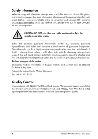 6 RNeasy Mini Handbook 06/2012
Safety Information
When working with chemicals, always wear a suitable lab coat, disposable gloves,
and protective goggles. For more information, please consult the appropriate safety data
sheets (SDSs). These are available online in convenient and compact PDF format at
www.qiagen.com/safety where you can find, view, and print the SDS for each QIAGEN
kit and kit component.
CAUTION: DO NOT add bleach or acidic solutions directly to the
sample preparation waste.
Buffer RLT contains guanidine thiocyanate, Buffer RLC contains guanidine
hydrochloride, and Buffer RW1 contains a small amount of guanidine thiocyanate.
Guanidine salts can form highly reactive compounds when combined with bleach. If
liquid containing these buffers is split, clean with suitable laboratory detergent and
water. If the spilt liquid contains potentially infectious agents, clean the affected area
first with laboratory detergent and water, and then with 1% (v/v) sodium hypochlorite.
24-hour emergency information
Emergency medical information in English, French, and German can be obtained
24 hours a day from:
Poison Information Center Mainz, Germany
Tel: +49-6131-19240
Quality Control
In accordance with QIAGEN’s ISO-certified Quality Management System, each lot of
the RNeasy Mini Kit, RNeasy Protect Mini Kit, and RNeasy Plant Mini Kit is tested
against predetermined specifications to ensure consistent product quality.
 