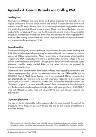 Appendix A: General Remarks on Handling RNA
Handling RNA
Ribonucleases (RNases) are very stable and active enzymes that generally do not
require cofactors to function. Since RNases are difficult to inactivate and even minute
amounts are sufficient to destroy RNA, do not use any plasticware or glassware without
first eliminating possible RNase contamination. Great care should be taken to avoid
inadvertently introducing RNases into the RNA sample during or after the purification
procedure. To create and maintain an RNase-free environment, the following precautions
must be taken during pretreatment and use of disposable and nondisposable vessels
and solutions while working with RNA.
General handling
Proper microbiological, aseptic technique should always be used when working with
RNA. Hands and dust particles may carry bacteria and molds and are the most common
sources of RNase contamination. Always wear latex or vinyl gloves while handling
reagents and RNA samples to prevent RNase contamination from the surface of the skin
or from dusty laboratory equipment. Change gloves frequently and keep tubes closed
whenever possible. Keep purified RNA on ice when aliquots are pipetted for
downstream applications.
To remove RNase contamination from bench surfaces, nondisposable plasticware, and
laboratory equipment (e.g., pipets and electrophoresis tanks), use of RNaseKiller (cat. no
2500080) from 5 PRIME (www.5prime.com) is recommended. RNase contamination
can alternatively be removed using general laboratory reagents. To decontaminate
plasticware, rinse with 0.1 M NaOH, 1 mM EDTA* followed by RNase-free water (see
"Solutions", page 62), or rinse with chloroform* if the plasticware is chloroform-resist-
ant. To decontaminate electrophoresis tanks, clean with detergent (e.g., 0.5% SDS),*
rinse with RNase-free water, rinse with ethanol (if the tanks are ethanol-resistant), and
allow to dry.
Disposable plasticware
The use of sterile, disposable polypropylene tubes is recommended throughout the
procedure. These tubes are generally RNase-free and do not require pretreatment to
inactivate RNases.
* When working with chemicals, always wear a suitable lab coat, disposable gloves, and protective goggles.
For more information, consult the appropriate safety data sheets (SDSs), available from the product supplier.
RNeasy Mini Handbook 06/2012 61
 