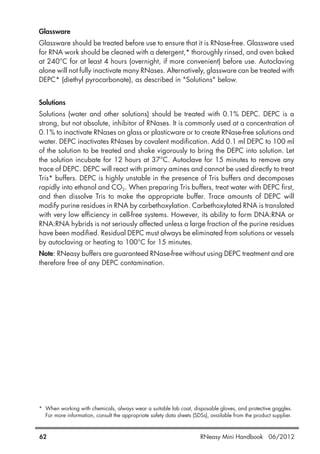 Glassware
Glassware should be treated before use to ensure that it is RNase-free. Glassware used
for RNA work should be cleaned with a detergent,* thoroughly rinsed, and oven baked
at 240°C for at least 4 hours (overnight, if more convenient) before use. Autoclaving
alone will not fully inactivate many RNases. Alternatively, glassware can be treated with
DEPC* (diethyl pyrocarbonate), as described in "Solutions" below.
Solutions
Solutions (water and other solutions) should be treated with 0.1% DEPC. DEPC is a
strong, but not absolute, inhibitor of RNases. It is commonly used at a concentration of
0.1% to inactivate RNases on glass or plasticware or to create RNase-free solutions and
water. DEPC inactivates RNases by covalent modification. Add 0.1 ml DEPC to 100 ml
of the solution to be treated and shake vigorously to bring the DEPC into solution. Let
the solution incubate for 12 hours at 37°C. Autoclave for 15 minutes to remove any
trace of DEPC. DEPC will react with primary amines and cannot be used directly to treat
Tris* buffers. DEPC is highly unstable in the presence of Tris buffers and decomposes
rapidly into ethanol and CO2. When preparing Tris buffers, treat water with DEPC first,
and then dissolve Tris to make the appropriate buffer. Trace amounts of DEPC will
modify purine residues in RNA by carbethoxylation. Carbethoxylated RNA is translated
with very low efficiency in cell-free systems. However, its ability to form DNA:RNA or
RNA:RNA hybrids is not seriously affected unless a large fraction of the purine residues
have been modified. Residual DEPC must always be eliminated from solutions or vessels
by autoclaving or heating to 100°C for 15 minutes.
Note: RNeasy buffers are guaranteed RNase-free without using DEPC treatment and are
therefore free of any DEPC contamination.
* When working with chemicals, always wear a suitable lab coat, disposable gloves, and protective goggles.
For more information, consult the appropriate safety data sheets (SDSs), available from the product supplier.
62 RNeasy Mini Handbook 06/2012
 