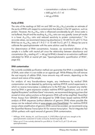 Total amount = concentration x volume in milliliters
= 440 µg/ml x 0.1 ml
= 44 µg of RNA
Purity of RNA
The ratio of the readings at 260 nm and 280 nm (A260/A280) provides an estimate of
the purity of RNA with respect to contaminants that absorb in the UV spectrum, such as
protein. However, the A260/A280 ratio is influenced considerably by pH. Since water is
not buffered, the pH and the resulting A260/A280 ratio can vary greatly. Lower pH results
in a lower A260/A280 ratio and reduced sensitivity to protein contamination.* For
accurate values, we recommend measuring absorbance in 10 mM Tris·Cl, pH 7.5. Pure
RNA has an A260/A280 ratio of 1.9–2.1†
in 10 mM Tris·Cl, pH 7.5. Always be sure to
calibrate the spectrophotometer with the same solution used for dilution.
For determination of RNA concentration, however, we recommend dilution of the
sample in a buffer with neutral pH since the relationship between absorbance and
concentration (A260 reading of 1 = 44 µg/ml RNA) is based on an extinction coefficient
calculated for RNA at neutral pH (see “Spectrophotometric quantification of RNA”,
page 63).
DNA contamination
No currently available purification method can guarantee that RNA is completely free
of DNA, even when it is not visible on an agarose gel. While RNeasy Kits will remove
the vast majority of cellular DNA, trace amounts may still remain, depending on the
amount and nature of the sample.
For analysis of very low-abundance targets, any interference by residual DNA
contamination can be detected by performing real-time RT-PCR control experiments in
which no reverse transcriptase is added prior to the PCR step. To prevent any interfer-
ence by DNA in gene expression analysis real-time RTPCR applications, such as with
Applied Biosystems®
and Rotor-Gene®
instruments, we recommend designing primers that
anneal at intron splice junctions so that genomic DNA will not be amplified. QuantiTect
Primer Assays from QIAGEN are designed for SYBR Green based real-time RT-PCR
analysis of RNA sequences (without detection of genomic DNA) where possible (the
assays can be ordered online at www.qiagen.com/GeneGlobe). For real-time RT-PCR
assays where amplification of genomic DNA cannot be avoided, we recommend using
the QuantiTect Reverse Transcription Kit for reverse transcription. The kit integrates fast
cDNA synthesis with rapid removal of genomic DNA contamination.
* Wilfinger, W.W., Mackey, M., and Chomczynski, P. (1997) Effect of pH and ionic strength on the
spectrophotometric assessment of nucleic acid purity. BioTechniques 22, 474.
†
Values up to 2.3 are routinely obtained for pure RNA (in 10 mM Tris·Cl, pH 7.5) with some
spectrophotometers.
64 RNeasy Mini Handbook 06/2012
 