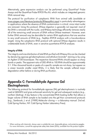 Alternatively, gene expression analysis can be performed using QuantiFast®
Probe
Assays and the QuantiFast Probe RT-PCR Plus Kit, which includes an integrated genomic
DNA removal step.
The protocol for purification of cytoplasmic RNA from animal cells (available at
www.qiagen.com/literature/protocols/RNeasyMini.aspx) is particularly advantageous
in applications where the absence of DNA contamination is critical, since intact nuclei
are removed. Using this protocol, DNase digestion is generally not required: most of
the DNA is removed with the nuclei, and RNeasy technology efficiently removes nearly
all of the remaining small amounts of DNA without DNase treatment. However, even
further DNA removal may be desirable for certain RNA applications that are sensitive
to very small amounts of DNA (e.g., TaqMan RT-PCR analysis with a low-abundance
target). Using the cytoplasmic RNA protocol with optional DNase digestion results in
undetectable levels of DNA, even in sensitive quantitative RT-PCR analyses.
Integrity of RNA
The integrity and size distribution of total RNA purified with RNeasy Kits can be checked
by denaturing agarose gel electrophoresis and ethidium bromide* staining or by using
an Agilent 2100 bioanalyzer. The respective ribosomal RNAs should appear as sharp
bands or peaks. The apparent ratio of 28S rRNA to 18S RNA should be approximately
2:1. If the ribosomal bands or peaks of a specific sample are not sharp, but appear as
a smear towards smaller sized RNAs, it is likely that the sample suffered major
degradation either before or during RNA purification.
Appendix C: Formaldehyde Agarose Gel
Electrophoresis
The following protocol for formaldehyde agarose (FA) gel electrophoresis is routinely
used at QIAGEN and gives enhanced sensitivity for gel and subsequent analysis (e.g.,
northern blotting). A key feature is the concentrated RNA loading buffer that allows a
larger volume of RNA sample to be loaded onto the gel than conventional protocols
(e.g., Sambrook, J. et al. [1989] Molecular cloning — a laboratory manual. 2nd ed.
Cold Spring Harbor, NY: Cold Spring Harbor Laboratory Press).
* When working with chemicals, always wear a suitable lab coat, disposable gloves, and protective goggles.
For more information, consult the appropriate safety data sheets (SDSs), available from the product supplier.
RNeasy Mini Handbook 06/2012 65
 