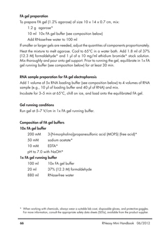 FA gel preparation
To prepare FA gel (1.2% agarose) of size 10 x 14 x 0.7 cm, mix:
1.2 g agarose*
10 ml 10x FA gel buffer (see composition below)
Add RNase-free water to 100 ml
If smaller or larger gels are needed, adjust the quantities of components proportionately.
Heat the mixture to melt agarose. Cool to 65°C in a water bath. Add 1.8 ml of 37%
(12.3 M) formaldehyde* and 1 µl of a 10 mg/ml ethidium bromide* stock solution.
Mix thoroughly and pour onto gel support. Prior to running the gel, equilibrate in 1x FA
gel running buffer (see composition below) for at least 30 min.
RNA sample preparation for FA gel electrophoresis
Add 1 volume of 5x RNA loading buffer (see composition below) to 4 volumes of RNA
sample (e.g., 10 µl of loading buffer and 40 µl of RNA) and mix.
Incubate for 3–5 min at 65°C, chill on ice, and load onto the equilibrated FA gel.
Gel running conditions
Run gel at 5–7 V/cm in 1x FA gel running buffer.
Composition of FA gel buffers
10x FA gel buffer
200 mM 3-[N-morpholino]propanesulfonic acid (MOPS) (free acid)*
50 mM sodium acetate*
10 mM EDTA*
pH to 7.0 with NaOH*
1x FA gel running buffer
100 ml 10x FA gel buffer
20 ml 37% (12.3 M) formaldehyde
880 ml RNase-free water
* When working with chemicals, always wear a suitable lab coat, disposable gloves, and protective goggles.
For more information, consult the appropriate safety data sheets (SDSs), available from the product supplier.
66 RNeasy Mini Handbook 06/2012
 