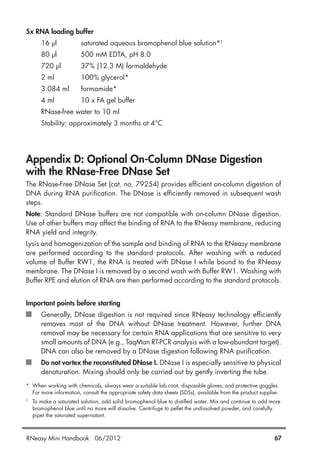 5x RNA loading buffer
16 µl saturated aqueous bromophenol blue solution*†
80 µl 500 mM EDTA, pH 8.0
720 µl 37% (12.3 M) formaldehyde
2 ml 100% glycerol*
3.084 ml formamide*
4 ml 10 x FA gel buffer
RNase-free water to 10 ml
Stability: approximately 3 months at 4°C
Appendix D: Optional On-Column DNase Digestion
with the RNase-Free DNase Set
The RNase-Free DNase Set (cat. no. 79254) provides efficient on-column digestion of
DNA during RNA purification. The DNase is efficiently removed in subsequent wash
steps.
Note: Standard DNase buffers are not compatible with on-column DNase digestion.
Use of other buffers may affect the binding of RNA to the RNeasy membrane, reducing
RNA yield and integrity.
Lysis and homogenization of the sample and binding of RNA to the RNeasy membrane
are performed according to the standard protocols. After washing with a reduced
volume of Buffer RW1, the RNA is treated with DNase I while bound to the RNeasy
membrane. The DNase I is removed by a second wash with Buffer RW1. Washing with
Buffer RPE and elution of RNA are then performed according to the standard protocols.
Important points before starting
Generally, DNase digestion is not required since RNeasy technology efficiently
removes most of the DNA without DNase treatment. However, further DNA
removal may be necessary for certain RNA applications that are sensitive to very
small amounts of DNA (e.g., TaqMan RT-PCR analysis with a low-abundant target).
DNA can also be removed by a DNase digestion following RNA purification.
Do not vortex the reconstituted DNase I. DNase I is especially sensitive to physical
denaturation. Mixing should only be carried out by gently inverting the tube.
* When working with chemicals, always wear a suitable lab coat, disposable gloves, and protective goggles.
For more information, consult the appropriate safety data sheets (SDSs), available from the product supplier.
†
To make a saturated solution, add solid bromophenol blue to distilled water. Mix and continue to add more
bromophenol blue until no more will dissolve. Centrifuge to pellet the undissolved powder, and carefully
pipet the saturated supernatant.
RNeasy Mini Handbook 06/2012 67
 