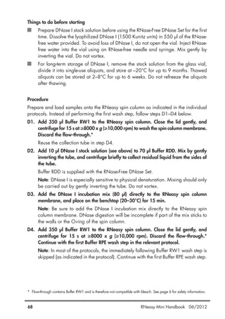 Things to do before starting
Prepare DNase I stock solution before using the RNase-Free DNase Set for the first
time. Dissolve the lyophilized DNase I (1500 Kunitz units) in 550 µl of the RNase-
free water provided. To avoid loss of DNase I, do not open the vial. Inject RNase-
free water into the vial using an RNase-free needle and syringe. Mix gently by
inverting the vial. Do not vortex.
For long-term storage of DNase I, remove the stock solution from the glass vial,
divide it into single-use aliquots, and store at –20°C for up to 9 months. Thawed
aliquots can be stored at 2–8°C for up to 6 weeks. Do not refreeze the aliquots
after thawing.
Procedure
Prepare and load samples onto the RNeasy spin column as indicated in the individual
protocols. Instead of performing the first wash step, follow steps D1–D4 below.
D1. Add 350 µl Buffer RW1 to the RNeasy spin column. Close the lid gently, and
centrifuge for 15 s at ≥8000 x g (≥10,000 rpm) to wash the spin column membrane.
Discard the flow-through.*
Reuse the collection tube in step D4.
D2. Add 10 µl DNase I stock solution (see above) to 70 µl Buffer RDD. Mix by gently
inverting the tube, and centrifuge briefly to collect residual liquid from the sides of
the tube.
Buffer RDD is supplied with the RNase-Free DNase Set.
Note: DNase I is especially sensitive to physical denaturation. Mixing should only
be carried out by gently inverting the tube. Do not vortex.
D3. Add the DNase I incubation mix (80 µl) directly to the RNeasy spin column
membrane, and place on the benchtop (20–30°C) for 15 min.
Note: Be sure to add the DNase I incubation mix directly to the RNeasy spin
column membrane. DNase digestion will be incomplete if part of the mix sticks to
the walls or the O-ring of the spin column.
D4. Add 350 µl Buffer RW1 to the RNeasy spin column. Close the lid gently, and
centrifuge for 15 s at ≥8000 x g (≥10,000 rpm). Discard the flow-through.*
Continue with the first Buffer RPE wash step in the relevant protocol.
Note: In most of the protocols, the immediately following Buffer RW1 wash step is
skipped (as indicated in the protocol). Continue with the first Buffer RPE wash step.
* Flow-through contains Buffer RW1 and is therefore not compatible with bleach. See page 6 for safety information.
68 RNeasy Mini Handbook 06/2012
 