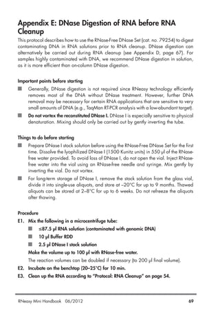 Appendix E: DNase Digestion of RNA before RNA
Cleanup
This protocol describes how to use the RNase-Free DNase Set (cat. no. 79254) to digest
contaminating DNA in RNA solutions prior to RNA cleanup. DNase digestion can
alternatively be carried out during RNA cleanup (see Appendix D, page 67). For
samples highly contaminated with DNA, we recommend DNase digestion in solution,
as it is more efficient than on-column DNase digestion.
Important points before starting
Generally, DNase digestion is not required since RNeasy technology efficiently
removes most of the DNA without DNase treatment. However, further DNA
removal may be necessary for certain RNA applications that are sensitive to very
small amounts of DNA (e.g., TaqMan RT-PCR analysis with a low-abundant target).
Do not vortex the reconstituted DNase I. DNase I is especially sensitive to physical
denaturation. Mixing should only be carried out by gently inverting the tube.
Things to do before starting
Prepare DNase I stock solution before using the RNase-Free DNase Set for the first
time. Dissolve the lyophilized DNase I (1500 Kunitz units) in 550 µl of the RNase-
free water provided. To avoid loss of DNase I, do not open the vial. Inject RNase-
free water into the vial using an RNase-free needle and syringe. Mix gently by
inverting the vial. Do not vortex.
For long-term storage of DNase I, remove the stock solution from the glass vial,
divide it into single-use aliquots, and store at –20°C for up to 9 months. Thawed
aliquots can be stored at 2–8°C for up to 6 weeks. Do not refreeze the aliquots
after thawing.
Procedure
E1. Mix the following in a microcentrifuge tube:
≤87.5 µl RNA solution (contaminated with genomic DNA)
10 µl Buffer RDD
2.5 µl DNase I stock solution
Make the volume up to 100 µl with RNase-free water.
The reaction volumes can be doubled if necessary (to 200 µl final volume).
E2. Incubate on the benchtop (20–25°C) for 10 min.
E3. Clean up the RNA according to “Protocol: RNA Cleanup” on page 54.
RNeasy Mini Handbook 06/2012 69
 