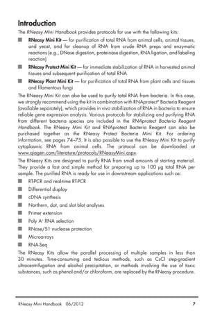 RNeasy Mini Handbook 06/2012 7
Introduction
The RNeasy Mini Handbook provides protocols for use with the following kits:
RNeasy Mini Kit — for purification of total RNA from animal cells, animal tissues,
and yeast, and for cleanup of RNA from crude RNA preps and enzymatic
reactions (e.g., DNase digestion, proteinase digestion, RNA ligation, and labeling
reaction)
RNeasy Protect Mini Kit — for immediate stabilization of RNA in harvested animal
tissues and subsequent purification of total RNA
RNeasy Plant Mini Kit — for purification of total RNA from plant cells and tissues
and filamentous fungi
The RNeasy Mini Kit can also be used to purify total RNA from bacteria. In this case,
we strongly recommend using the kit in combination with RNAprotect®
Bacteria Reagent
(available separately), which provides in vivo stabilization of RNA in bacteria to ensure
reliable gene expression analysis. Various protocols for stabilizing and purifying RNA
from different bacteria species are included in the RNAprotect Bacteria Reagent
Handbook. The RNeasy Mini Kit and RNAprotect Bacteria Reagent can also be
purchased together as the RNeasy Protect Bacteria Mini Kit. For ordering
information, see pages 74–75. It is also possible to use the RNeasy Mini Kit to purify
cytoplasmic RNA from animal cells. The protocol can be downloaded at
www.qiagen.com/literature/protocols/RNeasyMini.aspx.
The RNeasy Kits are designed to purify RNA from small amounts of starting material.
They provide a fast and simple method for preparing up to 100 µg total RNA per
sample. The purified RNA is ready for use in downstream applications such as:
RT-PCR and real-time RT-PCR
Differential display
cDNA synthesis
Northern, dot, and slot blot analyses
Primer extension
Poly A+
RNA selection
RNase/S1 nuclease protection
Microarrays
RNA-Seq
The RNeasy Kits allow the parallel processing of multiple samples in less than
30 minutes. Time-consuming and tedious methods, such as CsCl step-gradient
ultracentrifugation and alcohol precipitation, or methods involving the use of toxic
substances, such as phenol and/or chloroform, are replaced by the RNeasy procedure.
 