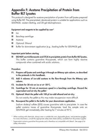 Appendix F: Acetone Precipitation of Protein from
Buffer RLT Lysates
This protocol is designed for acetone precipitation of protein from cell lysates prepared
using Buffer RLT. The precipitated, denatured protein is suitable for applications such as
SDS-PAGE, western blotting, and 2D gel electrophoresis.
Equipment and reagents to be supplied by user*
Ice
Benchtop centrifuge
Acetone
Optional: Ethanol
Buffer for downstream application (e.g., loading buffer for SDS-PAGE gel)
Important point before starting
DO NOT use trichloroacetic acid (TCA) to precipitate protein from Buffer RLT lysates.
This buffer contains guanidine thiocyanate, which can form highly reactive
compounds when combined with acidic solutions.
Procedure
F1. Prepare cell lysate and centrifuge it through an RNeasy spin column, as described
in the protocols in this handbook.
F2. Add 4 volumes of ice-cold acetone to the flow-through from the RNeasy spin
column.
F3. Incubate for 30 min on ice or at –20°C.
F4. Centrifuge for 10 min at maximum speed in a benchtop centrifuge. Discard the
supernatant and air-dry the pellet.†
F5. Optional: Wash the pellet with 100 µl ice-cold ethanol and air-dry.
Do not overdry the pellet as this may make resuspension more difficult.
F6. Resuspend the pellet in the buffer for your downstream application.
Sodium dodecyl sulfate (SDS) causes guanidine salts to precipitate. In case the
pellet contains traces of guanidine thiocyanate, load the sample onto an
SDS-PAGE gel immediately after heating for 7 minutes at 95°C.
* When working with chemicals, always wear a suitable lab coat, disposable gloves, and protective goggles.
For more information, consult the appropriate safety data sheets (SDSs), available from the product supplier.
†
Supernatant contains guanidine thiocyanate and is therefore not compatible with bleach. See page 6 for
safety information.
70 RNeasy Mini Handbook 06/2012
 