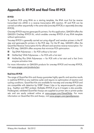 Appendix G: RT-PCR and Real-Time RT-PCR
RT-PCR
To perform PCR using RNA as a starting template, the RNA must first be reverse
transcribed into cDNA in a reverse transcription (RT) reaction. RT and PCR can be
carried out either sequentially in the same tube (one-step RT-PCR) or separately (two-step
RT-PCR).
One-step RT-PCR requires gene-specific primers. For this application, QIAGEN offers the
QIAGEN OneStep RT-PCR Kit, which enables one-step RT-PCR of any RNA template
without optimization.
Two-step RT-PCR is generally carried out using oligo-dT and ramdom primers in the RT
step and gene-specific primers in the PCR step. For the RT step, QIAGEN offers the
QuantiTect Reverse Transcription Kit for efficient and sensitive reverse transcription. For
the PCR step, QIAGEN offers enzymes that minimize PCR optimization:
Taq DNA Polymerase — for PCR without a hot start
HotStarTaq®
DNA Polymerase — for PCR with a hot start
HotStarTaq Plus DNA Polymerase — for PCR with a hot start and a fast 5-min
enzyme activation time
For more information on QIAGEN products for one-step RT-PCR and two-step RT-PCR,
visit www.qiagen.com/products/pcr.
Real-time RT-PCR
The range of QuantiTect Kits and Assays guarantee highly specific and sensitive results
in real-time RT-PCR on any real-time cycler and require no optimization of reaction and
cycling conditions. QuantiTect Kits are available for two-step and one-step RT-PCR and
are compatible with detection by SYBR®
Green I dye or by sequence-specific probes
(e.g., TaqMan and FRET probes). Multiplex RT-PCR of up to 4 targets is also possible.
Predesigned, validated QuantiTect Assays are supplied as primer sets or primer–probe
sets and are easily ordered online at www.qiagen.com/GeneGlobe. For more
information on QuantiTect Kits and Assays, visit www.qiagen.com/geneXpression.
RNeasy Mini Handbook 06/2012 71
 