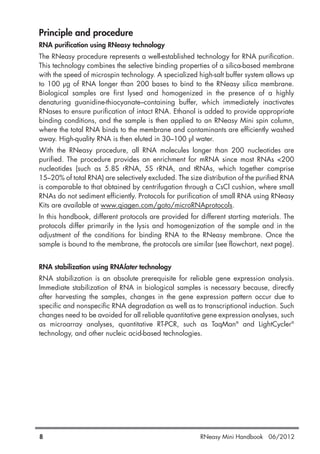 Principle and procedure
RNA purification using RNeasy technology
The RNeasy procedure represents a well-established technology for RNA purification.
This technology combines the selective binding properties of a silica-based membrane
with the speed of microspin technology. A specialized high-salt buffer system allows up
to 100 µg of RNA longer than 200 bases to bind to the RNeasy silica membrane.
Biological samples are first lysed and homogenized in the presence of a highly
denaturing guanidine-thiocyanate–containing buffer, which immediately inactivates
RNases to ensure purification of intact RNA. Ethanol is added to provide appropriate
binding conditions, and the sample is then applied to an RNeasy Mini spin column,
where the total RNA binds to the membrane and contaminants are efficiently washed
away. High-quality RNA is then eluted in 30–100 µl water.
With the RNeasy procedure, all RNA molecules longer than 200 nucleotides are
purified. The procedure provides an enrichment for mRNA since most RNAs <200
nucleotides (such as 5.8S rRNA, 5S rRNA, and tRNAs, which together comprise
15–20% of total RNA) are selectively excluded. The size distribution of the purified RNA
is comparable to that obtained by centrifugation through a CsCl cushion, where small
RNAs do not sediment efficiently. Protocols for purification of small RNA using RNeasy
Kits are available at www.qiagen.com/goto/microRNAprotocols.
In this handbook, different protocols are provided for different starting materials. The
protocols differ primarily in the lysis and homogenization of the sample and in the
adjustment of the conditions for binding RNA to the RNeasy membrane. Once the
sample is bound to the membrane, the protocols are similar (see flowchart, next page).
RNA stabilization using RNAlater technology
RNA stabilization is an absolute prerequisite for reliable gene expression analysis.
Immediate stabilization of RNA in biological samples is necessary because, directly
after harvesting the samples, changes in the gene expression pattern occur due to
specific and nonspecific RNA degradation as well as to transcriptional induction. Such
changes need to be avoided for all reliable quantitative gene expression analyses, such
as microarray analyses, quantitative RT-PCR, such as TaqMan®
and LightCycler®
technology, and other nucleic acid-based technologies.
8 RNeasy Mini Handbook 06/2012
 