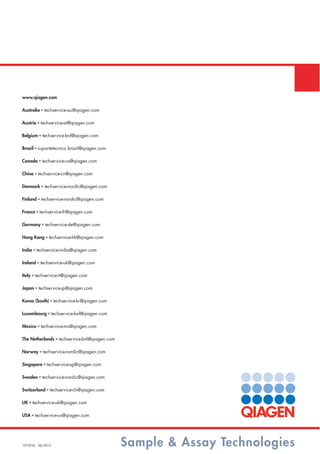 Sample & Assay Technologies1072935 06/2012
www.qiagen.com
Australia ■ techservice-au@qiagen.com
Austria ■ techservice-at@qiagen.com
Belgium ■ techservice-bnl@qiagen.com
Brazil ■ suportetecnico.brasil@qiagen.com
Canada ■ techservice-ca@qiagen.com
China ■ techservice-cn@qiagen.com
Denmark ■ techservice-nordic@qiagen.com
Finland ■ techservice-nordic@qiagen.com
France ■ techservice-fr@qiagen.com
Germany ■ techservice-de@qiagen.com
Hong Kong ■ techservice-hk@qiagen.com
India ■ techservice-india@qiagen.com
Ireland ■ techservice-uk@qiagen.com
Italy ■ techservice-it@qiagen.com
Japan ■ techservice-jp@qiagen.com
Korea (South) ■ techservice-kr@qiagen.com
Luxembourg ■ techservice-bnl@qiagen.com
Mexico ■ techservice-mx@qiagen.com
The Netherlands ■ techservice-bnl@qiagen.com
Norway ■ techservice-nordic@qiagen.com
Singapore ■ techservice-sg@qiagen.com
Sweden ■ techservice-nordic@qiagen.com
Switzerland ■ techservice-ch@qiagen.com
UK ■ techservice-uk@qiagen.com
USA ■ techservice-us@qiagen.com
 
