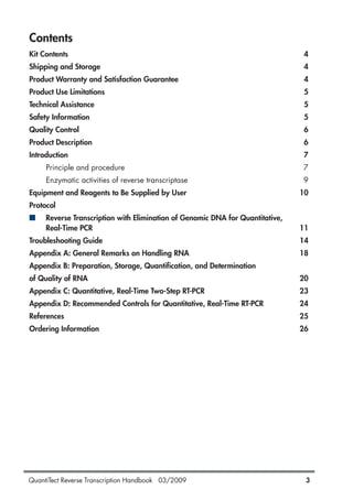 QuantiTect Reverse Transcription Handbook 03/2009 3
Contents
Kit Contents 4
Shipping and Storage 4
Product Warranty and Satisfaction Guarantee 4
Product Use Limitations 5
Technical Assistance 5
Safety Information 5
Quality Control 6
Product Description 6
Introduction 7
Principle and procedure 7
Enzymatic activities of reverse transcriptase 9
Equipment and Reagents to Be Supplied by User 10
Protocol
■ Reverse Transcription with Elimination of Genomic DNA for Quantitative,
Real-Time PCR 11
Troubleshooting Guide 14
Appendix A: General Remarks on Handling RNA 18
Appendix B: Preparation, Storage, Quantification, and Determination
of Quality of RNA 20
Appendix C: Quantitative, Real-Time Two-Step RT-PCR 23
Appendix D: Recommended Controls for Quantitative, Real-Time RT-PCR 24
References 25
Ordering Information 26
1056039_HB 19.03.2009 14:01 Uhr Seite 3
 