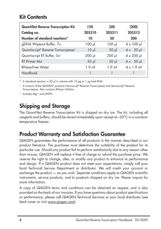 Kit Contents
QuantiTect Reverse Transcription Kit (10) (50) (200)
Catalog no. 205310 205311 205313
Number of standard reactions* 10 50 200
gDNA Wipeout Buffer, 7x 100 µl 100 µl 4 x 100 µl
Quantiscript®
Reverse Transcriptase†
10 µl 50 µl 4 x 50 µl
Quantiscript RT Buffer, 5x‡
200 µl 200 µl 4 x 200 µl
RT Primer Mix 50 µl 50 µl 4 x 50 µl
RNase-Free Water 1.9 ml 1.9 ml 4 x 1.9 ml
Handbook 1 1 1
* A standard reaction is 20 µl in volume with 10 pg to 1 µg total RNA.
†
A mixture of the QIAGEN®
products Omniscript®
Reverse Transcriptase and Sensiscript®
Reverse
Transcriptase. Also contains RNase inhibitor.
‡
Includes Mg2+
and dNTPs.
Shipping and Storage
The QuantiTect Reverse Transcription Kit is shipped on dry ice. The kit, including all
reagents and buffers, should be stored immediately upon receipt at –20°C in a constant-
temperature freezer.
Product Warranty and Satisfaction Guarantee
QIAGEN guarantees the performance of all products in the manner described in our
product literature. The purchaser must determine the suitability of the product for its
particular use. Should any product fail to perform satisfactorily due to any reason other
than misuse, QIAGEN will replace it free of charge or refund the purchase price. We
reserve the right to change, alter, or modify any product to enhance its performance
and design. If a QIAGEN product does not meet your expectations, simply call your
local Technical Service Department or distributor. We will credit your account or
exchange the product — as you wish. Separate conditions apply to QIAGEN scientific
instruments, service products, and to products shipped on dry ice. Please inquire for
more information.
A copy of QIAGEN terms and conditions can be obtained on request, and is also
provided on the back of our invoices. If you have questions about product specifications
or performance, please call QIAGEN Technical Services or your local distributor (see
back cover or visit www.qiagen.com).
QuantiTect Reverse Transcription Handbook 03/20094
1056039_HB 19.03.2009 14:01 Uhr Seite 4
 