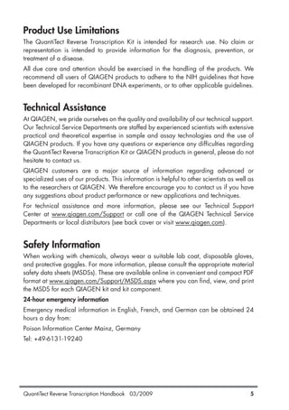 QuantiTect Reverse Transcription Handbook 03/2009 5
Product Use Limitations
The QuantiTect Reverse Transcription Kit is intended for research use. No claim or
representation is intended to provide information for the diagnosis, prevention, or
treatment of a disease.
All due care and attention should be exercised in the handling of the products. We
recommend all users of QIAGEN products to adhere to the NIH guidelines that have
been developed for recombinant DNA experiments, or to other applicable guidelines.
Technical Assistance
At QIAGEN, we pride ourselves on the quality and availability of our technical support.
Our Technical Service Departments are staffed by experienced scientists with extensive
practical and theoretical expertise in sample and assay technologies and the use of
QIAGEN products. If you have any questions or experience any difficulties regarding
the QuantiTect Reverse Transcription Kit or QIAGEN products in general, please do not
hesitate to contact us.
QIAGEN customers are a major source of information regarding advanced or
specialized uses of our products. This information is helpful to other scientists as well as
to the researchers at QIAGEN. We therefore encourage you to contact us if you have
any suggestions about product performance or new applications and techniques.
For technical assistance and more information, please see our Technical Support
Center at www.qiagen.com/Support or call one of the QIAGEN Technical Service
Departments or local distributors (see back cover or visit www.qiagen.com).
Safety Information
When working with chemicals, always wear a suitable lab coat, disposable gloves,
and protective goggles. For more information, please consult the appropriate material
safety data sheets (MSDSs). These are available online in convenient and compact PDF
format at www.qiagen.com/Support/MSDS.aspx where you can find, view, and print
the MSDS for each QIAGEN kit and kit component.
24-hour emergency information
Emergency medical information in English, French, and German can be obtained 24
hours a day from:
Poison Information Center Mainz, Germany
Tel: +49-6131-19240
1056039_HB 19.03.2009 14:01 Uhr Seite 5
 