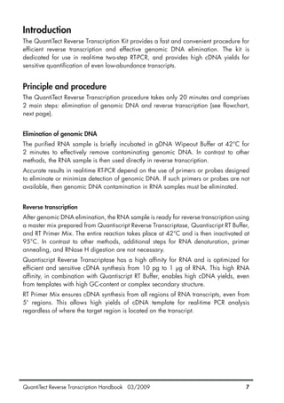 QuantiTect Reverse Transcription Handbook 03/2009 7
Introduction
The QuantiTect Reverse Transcription Kit provides a fast and convenient procedure for
efficient reverse transcription and effective genomic DNA elimination. The kit is
dedicated for use in real-time two-step RT-PCR, and provides high cDNA yields for
sensitive quantification of even low-abundance transcripts.
Principle and procedure
The QuantiTect Reverse Transcription procedure takes only 20 minutes and comprises
2 main steps: elimination of genomic DNA and reverse transcription (see flowchart,
next page).
Elimination of genomic DNA
The purified RNA sample is briefly incubated in gDNA Wipeout Buffer at 42°C for
2 minutes to effectively remove contaminating genomic DNA. In contrast to other
methods, the RNA sample is then used directly in reverse transcription.
Accurate results in real-time RT-PCR depend on the use of primers or probes designed
to eliminate or minimize detection of genomic DNA. If such primers or probes are not
available, then genomic DNA contamination in RNA samples must be eliminated.
Reverse transcription
After genomic DNA elimination, the RNA sample is ready for reverse transcription using
a master mix prepared from Quantiscript Reverse Transcriptase, Quantiscript RT Buffer,
and RT Primer Mix. The entire reaction takes place at 42°C and is then inactivated at
95°C. In contrast to other methods, additional steps for RNA denaturation, primer
annealing, and RNase H digestion are not necessary.
Quantiscript Reverse Transcriptase has a high affinity for RNA and is optimized for
efficient and sensitive cDNA synthesis from 10 pg to 1 µg of RNA. This high RNA
affinity, in combination with Quantiscript RT Buffer, enables high cDNA yields, even
from templates with high GC-content or complex secondary structure.
RT Primer Mix ensures cDNA synthesis from all regions of RNA transcripts, even from
5' regions. This allows high yields of cDNA template for real-time PCR analysis
regardless of where the target region is located on the transcript.
1056039_HB 19.03.2009 14:01 Uhr Seite 7
 