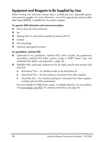 QuantiTect Reverse Transcription Handbook 03/200910
Equipment and Reagents to Be Supplied by User
When working with chemicals, always wear a suitable lab coat, disposable gloves,
and protective goggles. For more information, consult the appropriate material safety
data sheets (MSDSs), available from the product supplier.
For genomic DNA elimination and reverse transcription:
■ Plastic tubes (for 20 µl reactions)
■ Ice
■ Heating block or water bath (capable of reaching 95°C)
■ Vortexer
■ Microcentrifuge
■ Optional: gene-specific primers
For quantitative, real-time PCR:
■ Optimized kit for quantitative, real-time PCR, which includes Taq polymerase;
quantitative, real-time PCR buffer; primers; probe or SYBR®
Green I dye; and
nucleotides (for details, see Appendix C, page 23).
■ QIAGEN offers optimized, ready-to-run kits for highly specific and sensitive real-
time PCR:
■ Rotor-Gene®
Kits — for ultrafast results on the Rotor-Gene Q
■ QuantiFast®
Kits — for fast cycling on instruments from other suppliers
■ QuantiTect Kits — for standard cycling on instruments from other suppliers;
includes optional UNG pretreatment
Kits are available for SYBR Green, probe, or multiplex detection. For more details,
visit www.qiagen.com/PCR. For ordering information, see page 26.
1056039_HB 19.03.2009 14:01 Uhr Seite 10
 
