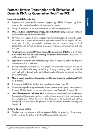 Protocol: Reverse Transcription with Elimination of
Genomic DNA for Quantitative, Real-Time PCR
Important points before starting
■ The protocol is optimized for use with 10 pg to 1 µg of RNA. If using >1 µg RNA,
scale up the reaction linearly to the appropriate volume.
■ Set up all reactions on ice to minimize the risk of RNA degradation.
■ RNase inhibitor and dNTPs are already included in the kit components. Do not add
additional RNase inhibitor and dNTPs.
■ RT Primer Mix (supplied) or gene-specific primers (not supplied) should be used.
RT Primer Mix is optimized to provide high cDNA yields for all regions of RNA
transcripts. If using gene-specific primers, we recommend using a final
concentration of 0.7 µM or testing a range of final concentrations from 0.5 µM
to 1 µM.
■ For convenience, premix RT Primer Mix and 5x Quantiscript RT Buffer in a 1:4 ratio
if RT Primer Mix will be used routinely for reverse transcription. This premix is
stable when stored at –20°C.
■ Separate denaturation and annealing steps are not necessary before starting the
reverse-transcription reaction.
■ If using a reaction volume of 200 µl or greater for reverse transcription, make sure
the reaction tube is efficiently heated (e.g., if using a heating block, carefully fill
each well with a drop of water so that heat can be efficiently transferred from the
block to the tube).
■ After reverse transcription, the reaction must be inactivated by incubation at 95°C
for 3 minutes.
■ If working with RNA for the first time, read Appendix A, page 18.
■ For details on performing real-time PCR after reverse transcription, see Appendix
C, page 23. For details on appropriate controls, see Appendix D, page 24.
■ Users of the FastLane®
Cell cDNA Kit: If you have purchased the QuantiTect Reverse
Transcription Kit in order to perform additional reverse-transcription reactions with
the FastLane Cell cDNA Kit, follow the protocol in the FastLane Cell cDNA
Handbook. Do not follow the protocol in the QuantiTect Reverse Transcription
Handbook.
Things to do before starting
■ Dissolve any precipitates in gDNA Wipeout Buffer by vortexing. If necessary,
briefly incubate the buffer at 37°C until the precipitates dissolve.
Protocol
QuantiTect Reverse Transcription Handbook 03/2009 11
1056039_HB 19.03.2009 14:01 Uhr Seite 11
 