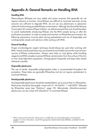 QuantiTect Reverse Transcription Handbook 03/200918
Appendix A: General Remarks on Handling RNA
Handling RNA
Ribonucleases (RNases) are very stable and active enzymes that generally do not
require cofactors to function. Since RNases are difficult to inactivate and even minute
amounts are sufficient to degrade RNA, do not use any plasticware or glassware
without first eliminating possible RNase contamination. Although the QuantiTect Reverse
Transcription Kit contains RNase inhibitor, we still recommend that care should be taken
to avoid inadvertently introducing RNases into the RNA sample during or after the
purification procedure. In order to create and maintain an RNase-free environment, the
following precautions must be taken during pretreatment and use of disposable and
nondisposable vessels and solutions while working with RNA.
General handling
Proper microbiological, aseptic technique should always be used when working with
RNA. Hands and dust particles may carry bacteria and molds and are the most common
sources of RNase contamination. Always wear latex or vinyl gloves while handling
reagents and RNA samples to prevent RNase contamination from the surface of the skin
or from dusty laboratory equipment. Change gloves frequently and keep tubes closed
whenever possible.
Disposable plasticware
The use of sterile, disposable polypropylene tubes is recommended throughout the
procedure. These tubes are generally RNase-free and do not require pretreatment to
inactivate RNases.
Nondisposable plasticware
Nondisposable plasticware should be treated before use to ensure that it is RNase-free.
Plasticware should be thoroughly rinsed with 0.1 M NaOH,* 1 mM EDTA* followed
by RNase-free water (see “Solutions”, page 19). Alternatively, chloroform-resistant
plasticware can be rinsed with chloroform* to inactivate RNases.
* When working with chemicals, always wear a suitable lab coat, disposable gloves, and protective
goggles. For more information, consult the appropriate material data sheets (MSDSs), available from the
product supplier.
1056039_HB 19.03.2009 14:01 Uhr Seite 18
 