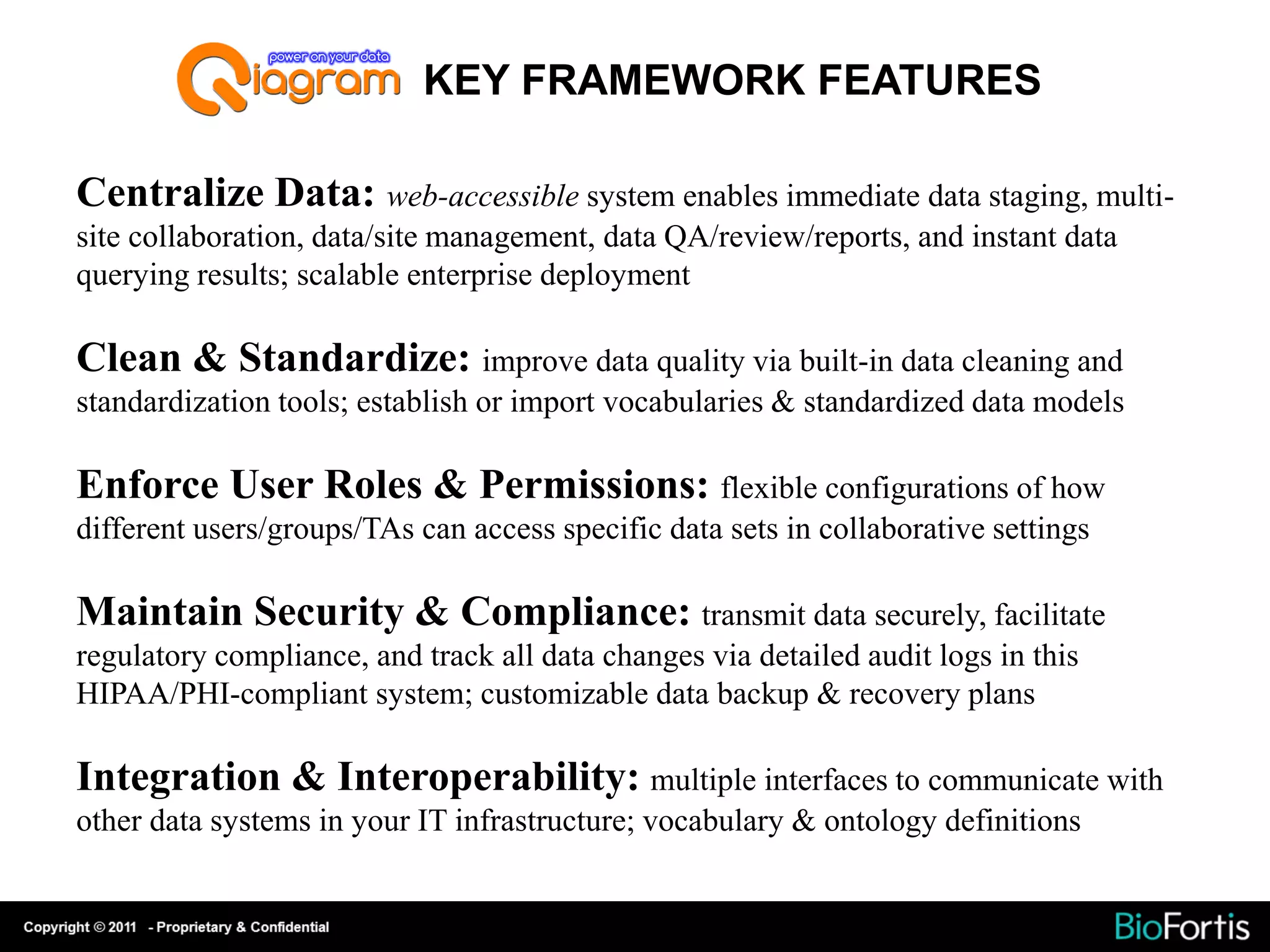 KEY FRAMEWORK FEATURES

Centralize Data: web-accessible system enables immediate data staging, multi-
site collaboration, data/site management, data QA/review/reports, and instant data
querying results; scalable enterprise deployment

Clean & Standardize: improve data quality via built-in data cleaning and
standardization tools; establish or import vocabularies & standardized data models

Enforce User Roles & Permissions: flexible configurations of how
different users/groups/TAs can access specific data sets in collaborative settings

Maintain Security & Compliance: transmit data securely, facilitate
regulatory compliance, and track all data changes via detailed audit logs in this
HIPAA/PHI-compliant system; customizable data backup & recovery plans

Integration & Interoperability: multiple interfaces to communicate with
other data systems in your IT infrastructure; vocabulary & ontology definitions
 