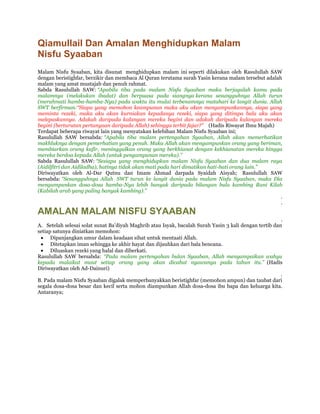 Qiamullail Dan Amalan Menghidupkan Malam
Nisfu Syaaban
Malam Nisfu Syaaban, kita disunat menghidupkan malam ini seperti dilakukan oleh Rasulullah SAW
dengan beristighfar, berzikir dan membaca Al Quran terutama surah Yasin kerana malam tersebut adalah
malam yang amat mustajab dan penuh rahmat.
Sabda Rasulullah SAW: “Apabila tiba pada malam Nisfu Syaaban maka berjagalah kamu pada
malamnya (melakukan ibadat) dan berpuasa pada siangnya kerana sesungguhnya Allah turun
(merahmati hamba-hamba-Nya) pada waktu itu mulai terbenamnya matahari ke langit dunia. Allah
SWT berfirman:“Siapa yang memohon keampunan maka aku akan mengampunkannya, siapa yang
meminta rezeki, maka aku akan kurniakan kepadanya rezeki, siapa yang ditimpa bala aku akan
melepaskannya. Adakah daripada kalangan mereka begini dan adakah daripada kalangan mereka
begini (berturutan pertanyaan daripada Allah) sehingga terbit fajar?” (Hadis Riwayat Ibnu Majah)
Terdapat beberapa riwayat lain yang menyatakan kelebihan Malam Nisfu Syaaban ini;
Rasulullah SAW bersabda: “Apabila tiba malam pertengahan Syaaban, Allah akan memerhatikan
makhluknya dengan pemerhatian yang penuh. Maka Allah akan mengampunkan orang yang beriman,
membiarkan orang kafir, meninggalkan orang yang berkhianat dengan kekhianatan mereka hingga
mereka berdoa kepada Allah (untuk pengampunan mereka).”
Sabda Rasulullah SAW: “Sesiapa yang menghidupkan malam Nisfu Syaaban dan dua malam raya
(Aidilfitri dan Aidiladha), hatinya tidak akan mati pada hari dimatikan hati-hati orang lain.”
Diriwayatkan oleh Al-Dar Qutnu dan Imam Ahmad darpada Syaidah Aisyah; Rasulullah SAW
bersabda: “Sesungguhnya Allah SWT turun ke langit dunia pada malam Nisfu Syaaban, maka Dia
mengampunkan dosa-dosa hamba-Nya lebih banyak daripada bilangan bulu kambing Bani Kilab
(Kabilah arab yang paling banyak kambing).”
                                                                                                    .
                                                                                                    .
AMALAN MALAM NISFU SYAABAN
                                                                                                        .
A. Setelah selesai solat sunat Ba’diyah Maghrib atau Isyak, bacalah Surah Yasin 3 kali dengan tertib dan
setiap satunya diniatkan memohon:
      Dipanjangkan umur dalam keadaan sihat untuk mentaati Allah.
      Ditetapkan iman sehingga ke akhir hayat dan dijauhkan dari bala bencana.
      Diluaskan rezeki yang halal dan diberkati.
Rasulullah SAW bersabda: “Pada malam pertengahan bulan Syaaban, Allah menyampaikan wahyu
kepada malaikat maut setiap orang yang akan dicabut nyawanya pada tahun itu.” (Hadis
Diriwayatkan oleh Ad-Dainuri)
                                                                                                        .
B. Pada malam Nisfu Syaaban digalak memperbanyakkan beristighfar (memohon ampun) dan taubat dari
segala dosa-dosa besar dan kecil serta mohon diampunkan Allah dosa-dosa ibu bapa dan keluarga kita.
Antaranya;
 