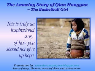 This is truly an inspirational story  of how you should not give up hope  The Amazing Story of Qian Hongyan  –  The Basketball Girl Presentation by :  www.the-amazing-one.blogspot.com Source of story : bbc news, woman of china, and various source 