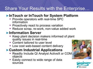 Share Your Results with the Enterprise…
►InTouch or InTouch for System Platform
 ▪ Provide operators with real-time SPC
   information
 ▪ Proactively react to process variation
 ▪ Reduce scrap, re-work, non-value added work
►Information Server
 ▪ Keep plant decision makers informed of plant
   quality issues in real-time
 ▪ Content tailored to user level
 ▪ Low cost web-based content delivery
►Custom Industrial Applications
 ▪ Readily Include QI Analyst ActiveX or COM
   objects
 ▪ Easily connect to wide range of data
   sources
 