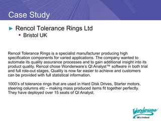 Case Study
► Rencol Tolerance Rings Ltd
   ▪ Bristol UK

Rencol Tolerance Rings is a specialist manufacturer producing high
specification components for varied applications. The company wanted to
automate its quality assurance processes and to gain additional insight into its
product quality. Rencol chose Wonderware’s QI Analyst™ software in both trial
and full role-out stages, Quality is now far easier to achieve and customers
can be provided with full statistical information.

1000’s of tolerance rings that are used in Hard Disk Drives, Starter motors,
steering columns etc – making mass produced items fit together perfectly.
They have deployed over 15 seats of QI Analyst.
 