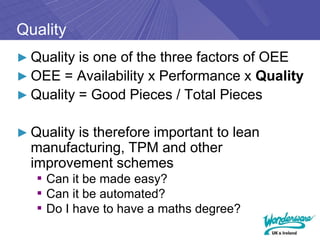 Quality
► Quality is one of the three factors of OEE
► OEE = Availability x Performance x Quality
► Quality = Good Pieces / Total Pieces


► Quality is therefore important to lean
  manufacturing, TPM and other
  improvement schemes
   ▪ Can it be made easy?
   ▪ Can it be automated?
   ▪ Do I have to have a maths degree?
 