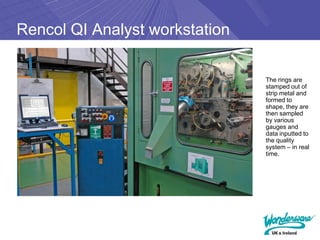 Rencol QI Analyst workstation

                                The rings are
                                stamped out of
                                strip metal and
                                formed to
                                shape, they are
                                then sampled
                                by various
                                gauges and
                                data inputted to
                                the quality
                                system – in real
                                time.
 
