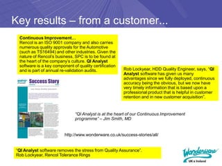 Key results – from a customer...
 Continuous Improvement…
 Rencol is an ISO 9001 company and also carries
 numerous quality approvals for the Automotive
 (such as TS16494) and other industries. Given the
 nature of Rencol’s business, SPC is to be found at
 the heart of the company’s culture. QI Analyst
 software is a key component of quality certification
 and is part of annual re-validation audits.            Rob Lockyear, HDD Quality Engineer, says, “QI
                                                        Analyst software has given us many
                                                        advantages since we fully deployed, continuous
                                                        accuracy being the obvious, but we now have
                                                        very timely information that is based upon a
                                                        professional product that is helpful in customer
                                                        retention and in new customer acquisition”.


                               “QI Analyst is at the heart of our Continuous Improvement
                               programme” – Jim Smith, MD


                         http://www.wonderware.co.uk/success-stories/all/


“QI Analyst software removes the stress from Quality Assurance”.
Rob Lockyear, Rencol Tolerance Rings
 