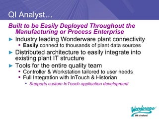 QI Analyst…
Built to be Easily Deployed Throughout the
  Manufacturing or Process Enterprise
► Industry leading Wonderware plant connectivity
   ▪ Easily connect to thousands of plant data sources
► Distributed architecture to easily integrate into
  existing plant IT structure
► Tools for the entire quality team
   ▪ Controller & Workstation tailored to user needs
   ▪ Full Integration with InTouch & Historian
      • Supports custom InTouch application development
 