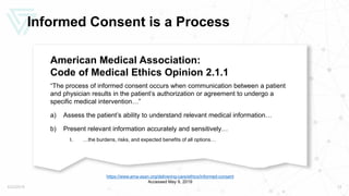 Informed Consent is a Process
American Medical Association:
Code of Medical Ethics Opinion 2.1.1
“The process of informed consent occurs when communication between a patient
and physician results in the patient’s authorization or agreement to undergo a
specific medical intervention…”
a) Assess the patient’s ability to understand relevant medical information…
b) Present relevant information accurately and sensitively…
I. …the burdens, risks, and expected benefits of all options…
5/22/2019 12
https://www.ama-assn.org/delivering-care/ethics/informed-consent
Accessed May 9, 2019
 