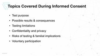 Topics Covered During Informed Consent
• Test purpose
• Possible results & consequences
• Testing limitations
• Confidentiality and privacy
• Risks of testing & familial implications
• Voluntary participation
5/22/2019 13
 