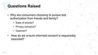 Questions Raised
• Why are consumers choosing to pursue test
authorization from friends and family?
• Ease of access?
• Privacy concerns?
• Coercion?
• How do we ensure informed consent is responsibly
executed?
5/22/2019 26
 