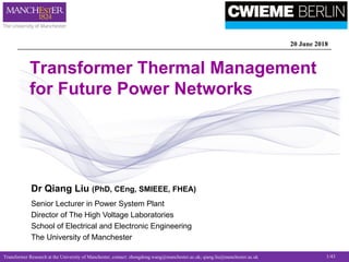 Transformer Research at the University of Manchester, contact: zhongdong.wang@manchester.ac.uk; qiang.liu@manchester.ac.uk 1/43
Transformer Thermal Management
for Future Power Networks
20 June 2018
Dr Qiang Liu (PhD, CEng, SMIEEE, FHEA)
Senior Lecturer in Power System Plant
Director of The High Voltage Laboratories
School of Electrical and Electronic Engineering
The University of Manchester
 