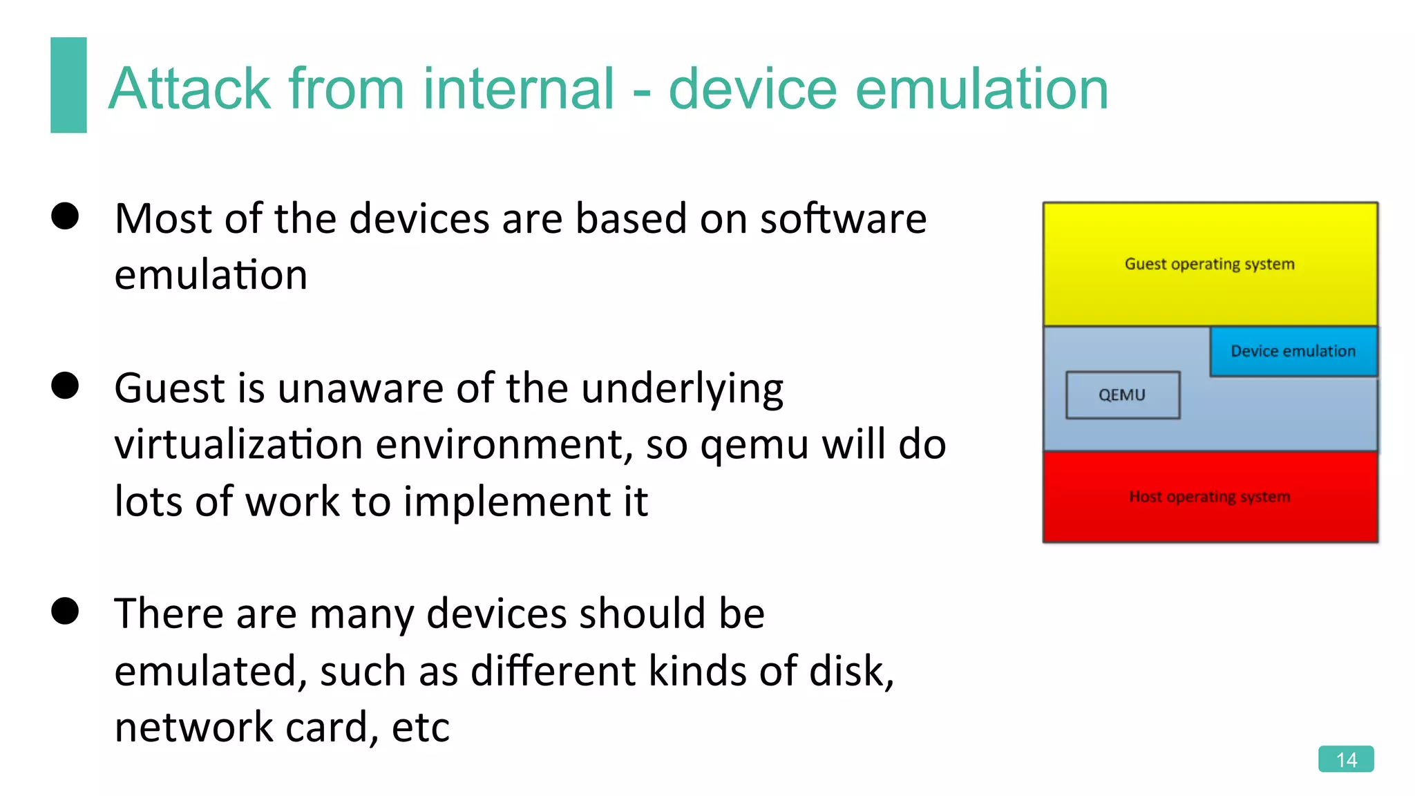 Attack from internal - device emulation
14
l  Most	of	the	devices	are	based	on	soRware	
emulaKon	
l  Guest	is	unaware	of	the	underlying	
virtualizaKon	environment,	so	qemu	will	do	
lots	of	work	to	implement	it	
l  There	are	many	devices	should	be	
emulated,	such	as	diﬀerent	kinds	of	disk,	
network	card,	etc	
 