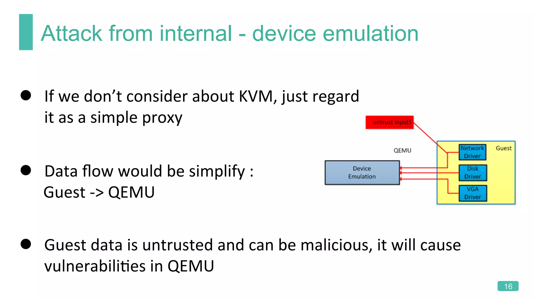 Attack from internal - device emulation
16
l  If	we	don’t	consider	about	KVM,	just	regard	
it	as	a	simple	proxy	
l  Guest	data	is	untrusted	and	can	be	malicious,	it	will	cause	
vulnerabiliKes	in	QEMU	
l  Data	ﬂow	would	be	simplify	:	
						Guest	->	QEMU	
 