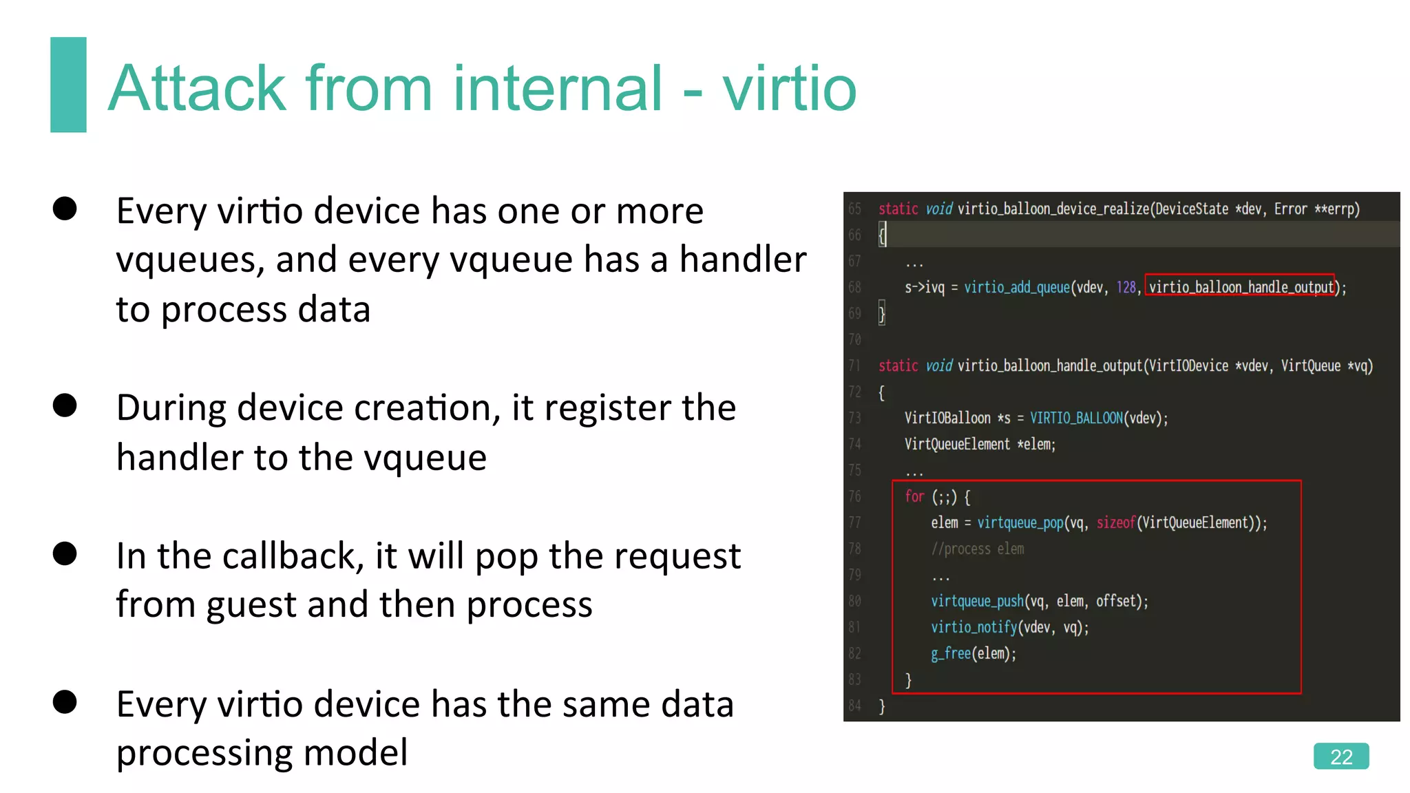 Attack from internal - virtio
22
l  Every	virKo	device	has	one	or	more	
vqueues,	and	every	vqueue	has	a	handler	
to	process	data	
l  During	device	creaKon,	it	register	the	
handler	to	the	vqueue	
l  In	the	callback,	it	will	pop	the	request	
from	guest	and	then	process	
l  Every	virKo	device	has	the	same	data	
processing	model		
 