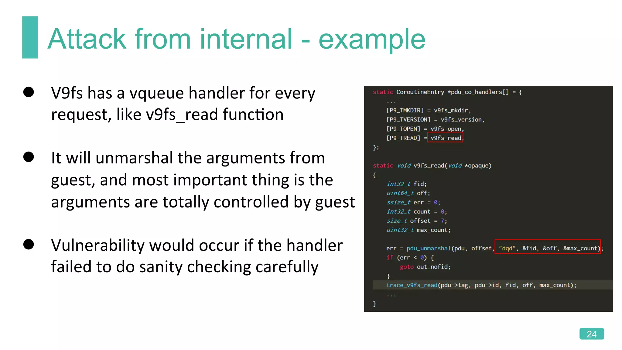 Attack from internal - example
24
l  V9fs	has	a	vqueue	handler	for	every	
request,	like	v9fs_read	funcKon		
l  It	will	unmarshal	the	arguments	from	
guest,	and	most	important	thing	is	the	
arguments	are	totally	controlled	by	guest	
l  Vulnerability	would	occur	if	the	handler	
failed	to	do	sanity	checking	carefully	
 