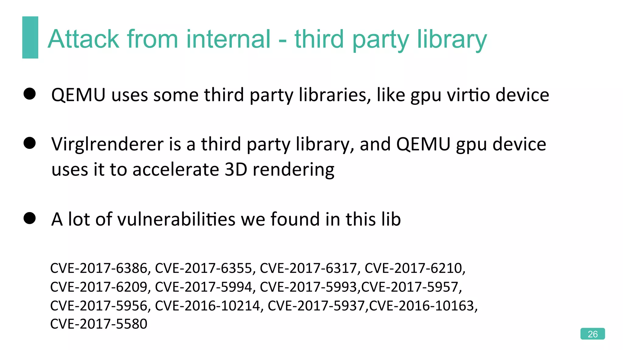 Attack from internal - third party library
26
l  QEMU	uses	some	third	party	libraries,	like	gpu	virKo	device	
l  Virglrenderer	is	a	third	party	library,	and	QEMU	gpu	device	
uses	it	to	accelerate	3D	rendering	
l  A	lot	of	vulnerabiliKes	we	found	in	this	lib	
	
								CVE-2017-6386,	CVE-2017-6355,	CVE-2017-6317,	CVE-2017-6210,	
								CVE-2017-6209,	CVE-2017-5994,	CVE-2017-5993,CVE-2017-5957,	
								CVE-2017-5956,	CVE-2016-10214,	CVE-2017-5937,CVE-2016-10163,	
								CVE-2017-5580	
 
