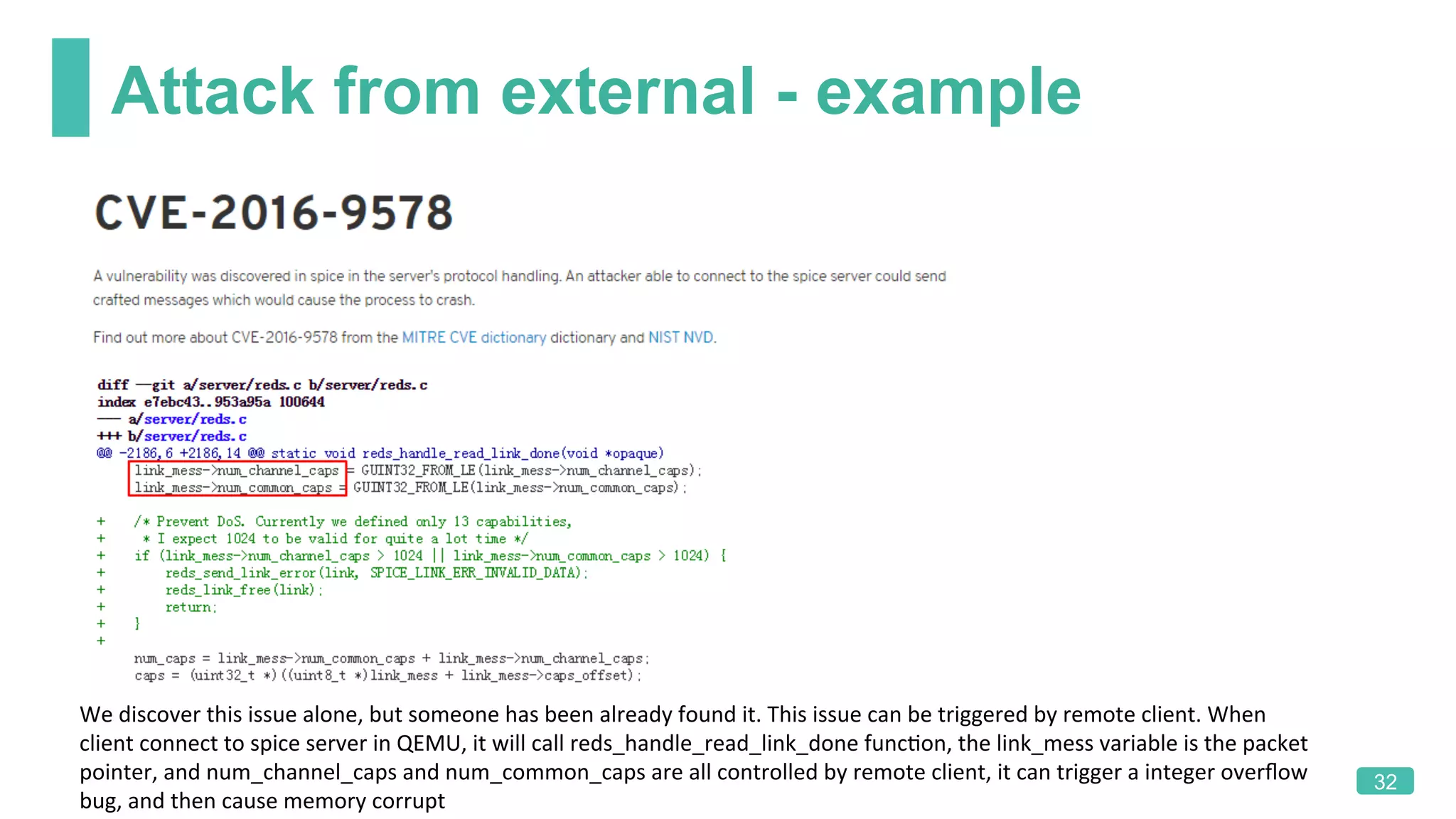 Attack from external - example
32
We	discover	this	issue	alone,	but	someone	has	been	already	found	it.	This	issue	can	be	triggered	by	remote	client.	When	
client	connect	to	spice	server	in	QEMU,	it	will	call	reds_handle_read_link_done	funcKon,	the	link_mess	variable	is	the	packet	
pointer,	and	num_channel_caps	and	num_common_caps	are	all	controlled	by	remote	client,	it	can	trigger	a	integer	overﬂow	
bug,	and	then	cause	memory	corrupt		
 