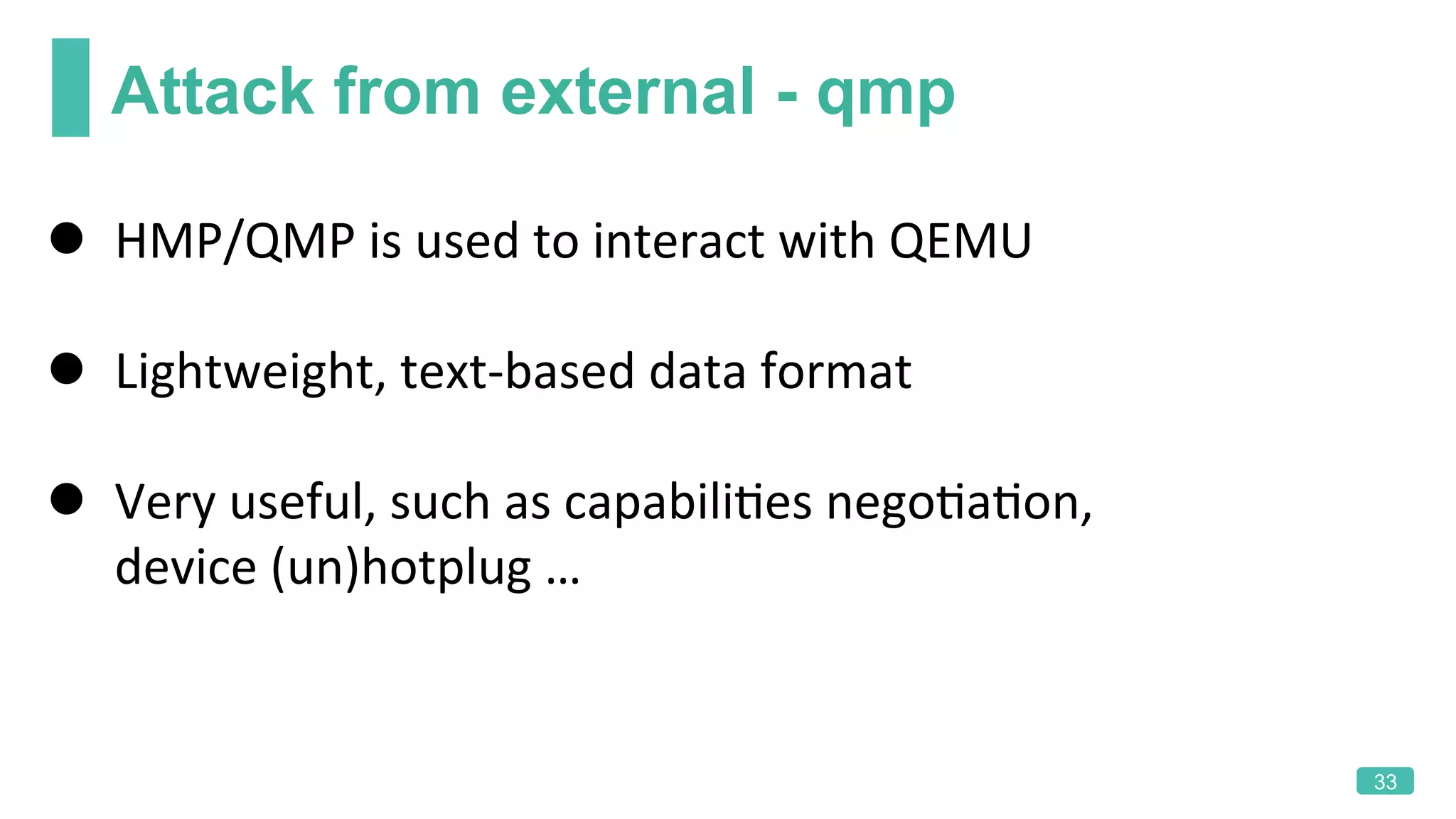 Attack from external - qmp
33
l  HMP/QMP	is	used	to	interact	with	QEMU	
l  Lightweight,	text-based	data	format	
l  Very	useful,	such	as	capabiliKes	negoKaKon,	
device	(un)hotplug	…	
 